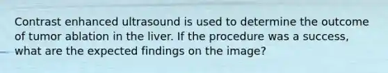 Contrast enhanced ultrasound is used to determine the outcome of tumor ablation in the liver. If the procedure was a success, what are the expected findings on the image?