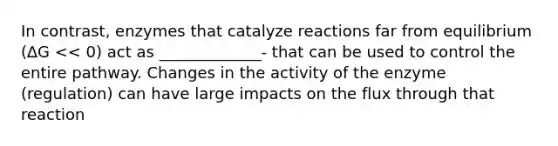 In contrast, enzymes that catalyze reactions far from equilibrium (∆G << 0) act as _____________- that can be used to control the entire pathway. Changes in the activity of the enzyme (regulation) can have large impacts on the flux through that reaction