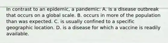 In contrast to an epidemic, a pandemic: A. is a disease outbreak that occurs on a global scale. B. occurs in more of the population than was expected. C. is usually confined to a specific geographic location. D. is a disease for which a vaccine is readily available.