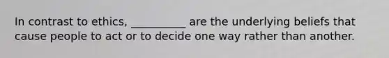 In contrast to ethics, __________ are the underlying beliefs that cause people to act or to decide one way rather than another.