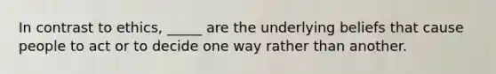 In contrast to ethics, _____ are the underlying beliefs that cause people to act or to decide one way rather than another.
