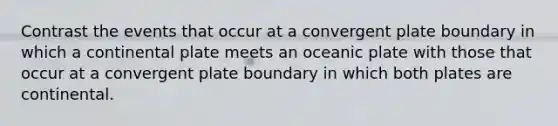 Contrast the events that occur at a convergent plate boundary in which a continental plate meets an oceanic plate with those that occur at a convergent plate boundary in which both plates are continental.