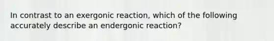 In contrast to an exergonic reaction, which of the following accurately describe an endergonic reaction?