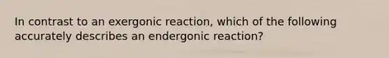 In contrast to an exergonic reaction, which of the following accurately describes an endergonic reaction?