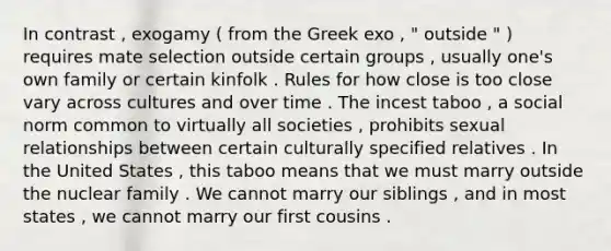 In contrast , exogamy ( from the Greek exo , " outside " ) requires mate selection outside certain groups , usually one's own family or certain kinfolk . Rules for how close is too close vary across cultures and over time . The incest taboo , a social norm common to virtually all societies , prohibits sexual relationships between certain culturally specified relatives . In the United States , this taboo means that we must marry outside the nuclear family . We cannot marry our siblings , and in most states , we cannot marry our first cousins .