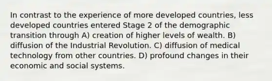 In contrast to the experience of more developed countries, less developed countries entered Stage 2 of the demographic transition through A) creation of higher levels of wealth. B) diffusion of the Industrial Revolution. C) diffusion of medical technology from other countries. D) profound changes in their economic and social systems.