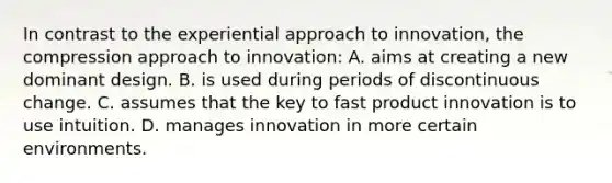 In contrast to the experiential approach to innovation, the compression approach to innovation: A. aims at creating a new dominant design. B. is used during periods of discontinuous change. C. assumes that the key to fast product innovation is to use intuition. D. manages innovation in more certain environments.