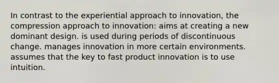 In contrast to the experiential approach to innovation, the compression approach to innovation: aims at creating a new dominant design. is used during periods of discontinuous change. manages innovation in more certain environments. assumes that the key to fast product innovation is to use intuition.