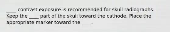 ____-contrast exposure is recommended for skull radiographs. Keep the ____ part of the skull toward the cathode. Place the appropriate marker toward the ____.