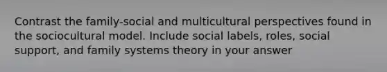 Contrast the family-social and multicultural perspectives found in the sociocultural model. Include social labels, roles, social support, and family systems theory in your answer