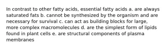 In contrast to other fatty acids, essential fatty acids a. are always saturated fats b. cannot be synthesized by the organism and are necessary for survival c. can act as building blocks for large, more complex macromolecules d. are the simplest form of lipids found in plant cells e. are structural components of plasma membranes