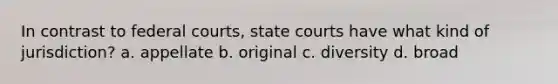 In contrast to federal courts, state courts have what kind of jurisdiction? a. appellate b. original c. diversity d. broad