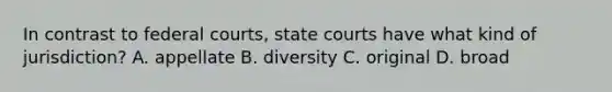 In contrast to federal courts, state courts have what kind of jurisdiction? A. appellate B. diversity C. original D. broad