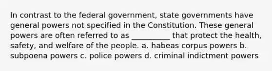 In contrast to the federal government, state governments have general powers not specified in the Constitution. These general powers are often referred to as __________ that protect the health, safety, and welfare of the people. a. habeas corpus powers b. subpoena powers c. police powers d. criminal indictment powers