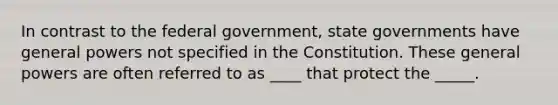 In contrast to the federal government, state governments have general powers not specified in the Constitution. These general powers are often referred to as ____ that protect the _____.