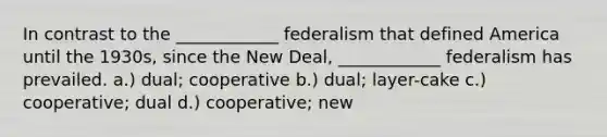 In contrast to the ____________ federalism that defined America until the 1930s, since the New Deal, ____________ federalism has prevailed. a.) dual; cooperative b.) dual; layer-cake c.) cooperative; dual d.) cooperative; new