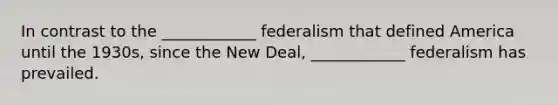 In contrast to the ____________ federalism that defined America until the 1930s, since the New Deal, ____________ federalism has prevailed.