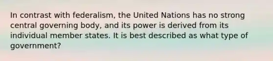 In contrast with federalism, the United Nations has no strong central governing body, and its power is derived from its individual member states. It is best described as what type of government?