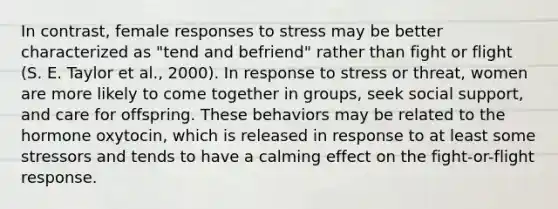 In contrast, female responses to stress may be better characterized as "tend and befriend" rather than fight or flight (S. E. Taylor et al., 2000). In response to stress or threat, women are more likely to come together in groups, seek social support, and care for offspring. These behaviors may be related to the hormone oxytocin, which is released in response to at least some stressors and tends to have a calming effect on the fight-or-flight response.