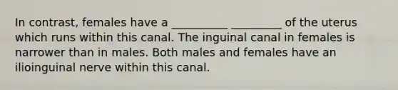 In contrast, females have a __________ _________ of the uterus which runs within this canal. The inguinal canal in females is narrower than in males. Both males and females have an ilioinguinal nerve within this canal.