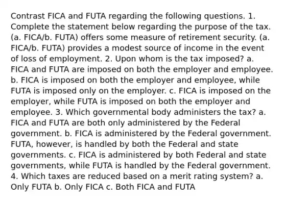 Contrast FICA and FUTA regarding the following questions. 1. Complete the statement below regarding the purpose of the tax. (a. FICA/b. FUTA) offers some measure of retirement security. (a. FICA/b. FUTA) provides a modest source of income in the event of loss of employment. 2. Upon whom is the tax imposed? a. FICA and FUTA are imposed on both the employer and employee. b. FICA is imposed on both the employer and employee, while FUTA is imposed only on the employer. c. FICA is imposed on the employer, while FUTA is imposed on both the employer and employee. 3. Which governmental body administers the tax? a. FICA and FUTA are both only administered by the Federal government. b. FICA is administered by the Federal government. FUTA, however, is handled by both the Federal and state governments. c. FICA is administered by both Federal and state governments, while FUTA is handled by the Federal government. 4. Which taxes are reduced based on a merit rating system? a. Only FUTA b. Only FICA c. Both FICA and FUTA