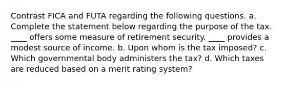 Contrast FICA and FUTA regarding the following questions. a. Complete the statement below regarding the purpose of the tax. ____ offers some measure of retirement security. ____ provides a modest source of income. b. Upon whom is the tax imposed? c. Which governmental body administers the tax? d. Which taxes are reduced based on a merit rating system?