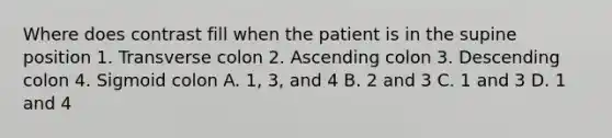 Where does contrast fill when the patient is in the supine position 1. Transverse colon 2. Ascending colon 3. Descending colon 4. Sigmoid colon A. 1, 3, and 4 B. 2 and 3 C. 1 and 3 D. 1 and 4