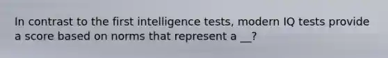 In contrast to the first intelligence tests, modern IQ tests provide a score based on norms that represent a __?