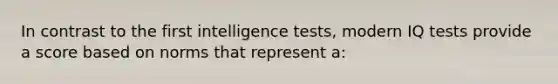 In contrast to the first intelligence tests, modern IQ tests provide a score based on norms that represent a: