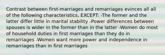 Contrast between first-marriages and remarriages evinces all all of the following characteristics, EXCEPT: -The former and the latter differ little in marital stability -Power differences between spouses is wider in the former than in the latter -Women do most of household duties in first marriages than they do in remarriages -Women want more power and independence in remarriages than in first marriages