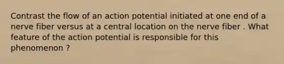 Contrast the flow of an action potential initiated at one end of a nerve fiber versus at a central location on the nerve fiber . What feature of the action potential is responsible for this phenomenon ?