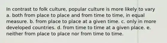 In contrast to folk culture, popular culture is more likely to vary a. both from place to place and from time to time, in equal measure. b. from place to place at a given time. c. only in more developed countries. d. from time to time at a given place. e. neither from place to place nor from time to time.