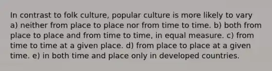 In contrast to folk culture, popular culture is more likely to vary a) neither from place to place nor from time to time. b) both from place to place and from time to time, in equal measure. c) from time to time at a given place. d) from place to place at a given time. e) in both time and place only in developed countries.