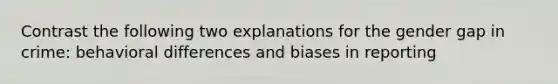 Contrast the following two explanations for the gender gap in crime: behavioral differences and biases in reporting