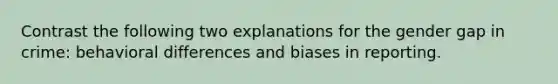 Contrast the following two explanations for the gender gap in crime: behavioral differences and biases in reporting.