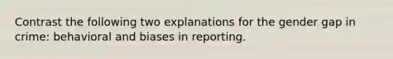 Contrast the following two explanations for the gender gap in crime: behavioral and biases in reporting.