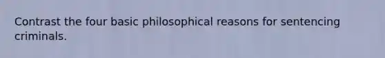 Contrast the four basic philosophical reasons for sentencing criminals.