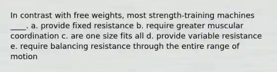 In contrast with free weights, most strength-training machines ____. a. ​provide fixed resistance b. ​require greater muscular coordination c. ​are one size fits all d. ​provide variable resistance e. ​require balancing resistance through the entire range of motion