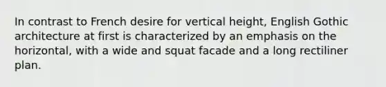 In contrast to French desire for vertical height, English Gothic architecture at first is characterized by an emphasis on the horizontal, with a wide and squat facade and a long rectiliner plan.