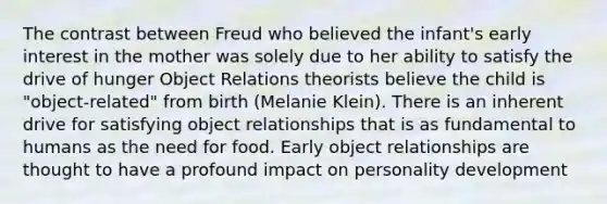 The contrast between Freud who believed the infant's early interest in the mother was solely due to her ability to satisfy the drive of hunger Object Relations theorists believe the child is "object-related" from birth (Melanie Klein). There is an inherent drive for satisfying object relationships that is as fundamental to humans as the need for food. Early object relationships are thought to have a profound impact on personality development