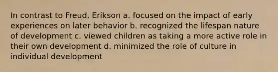 In contrast to Freud, Erikson a. focused on the impact of early experiences on later behavior b. recognized the lifespan nature of development c. viewed children as taking a more active role in their own development d. minimized the role of culture in individual development