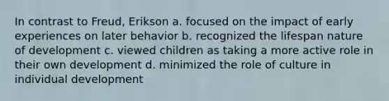 In contrast to Freud, Erikson a. focused on the impact of early experiences on later behavior b. recognized the lifespan nature of development c. viewed children as taking a more active role in their own development d. minimized the role of culture in individual development