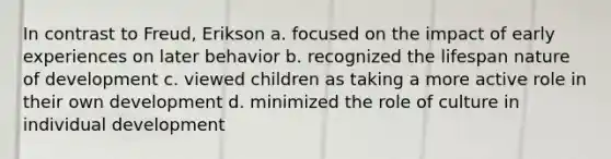 In contrast to Freud, Erikson a. focused on the impact of early experiences on later behavior b. recognized the lifespan nature of development c. viewed children as taking a more active role in their own development d. minimized the role of culture in individual development