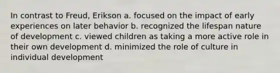 In contrast to Freud, Erikson a. focused on the impact of early experiences on later behavior b. recognized the lifespan nature of development c. viewed children as taking a more active role in their own development d. minimized the role of culture in individual development