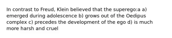 In contrast to Freud, Klein believed that the superego:a a) emerged during adolescence b) grows out of the Oedipus complex c) precedes the development of the ego d) is much more harsh and cruel