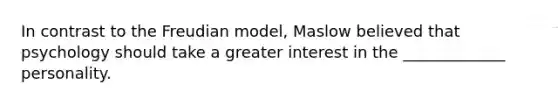 In contrast to the Freudian model, Maslow believed that psychology should take a greater interest in the _____________ personality.