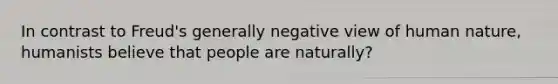 In contrast to Freud's generally negative view of human nature, humanists believe that people are naturally?