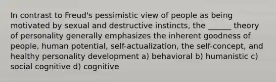 In contrast to Freud's pessimistic view of people as being motivated by sexual and destructive instincts, the ______ theory of personality generally emphasizes the inherent goodness of people, human potential, self-actualization, the self-concept, and healthy personality development a) behavioral b) humanistic c) social cognitive d) cognitive