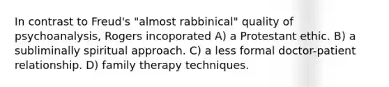 In contrast to Freud's "almost rabbinical" quality of psychoanalysis, Rogers incoporated A) a Protestant ethic. B) a subliminally spiritual approach. C) a less formal doctor-patient relationship. D) family therapy techniques.