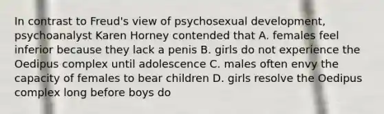 In contrast to Freud's view of psychosexual development, psychoanalyst Karen Horney contended that A. females feel inferior because they lack a penis B. girls do not experience the Oedipus complex until adolescence C. males often envy the capacity of females to bear children D. girls resolve the Oedipus complex long before boys do